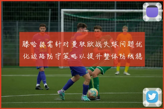滕哈赫需针对曼联欧战失球问题优化边路防守策略以提升整体防线稳定性