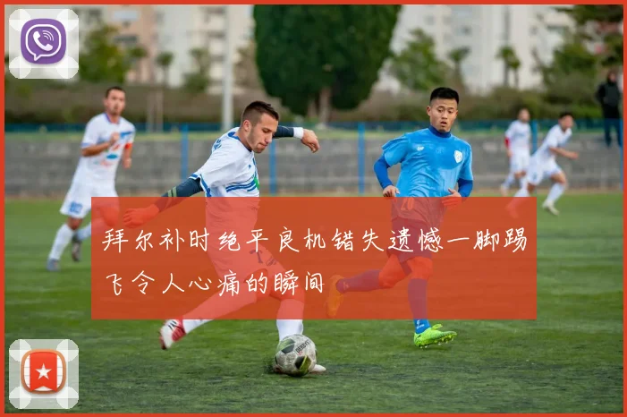 拜尔补时绝平良机错失遗憾一脚踢飞令人心痛的瞬间
