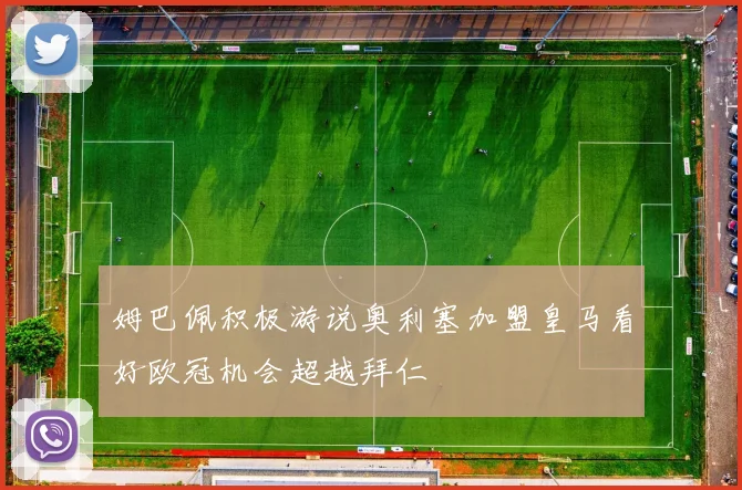 姆巴佩积极游说奥利塞加盟皇马看好欧冠机会超越拜仁
