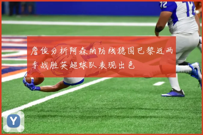 詹俊分析阿森纳防线稳固巴黎近两季战胜英超球队表现出色