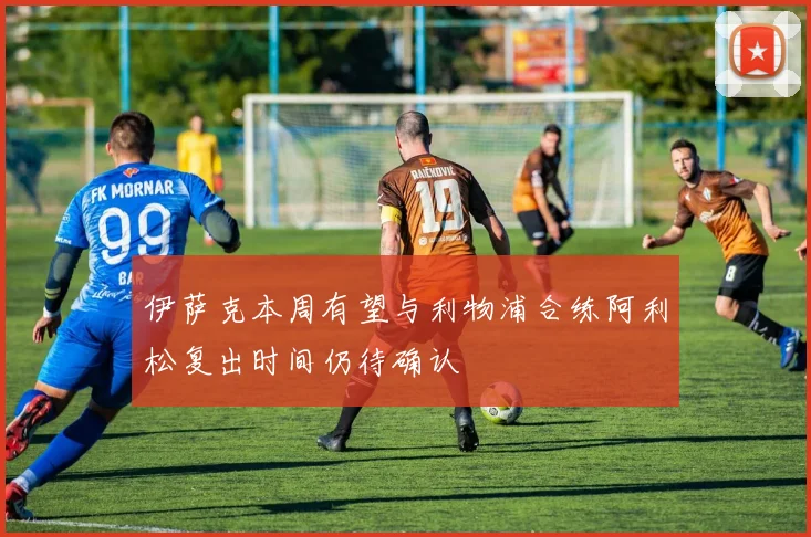 伊萨克本周有望与利物浦合练阿利松复出时间仍待确认