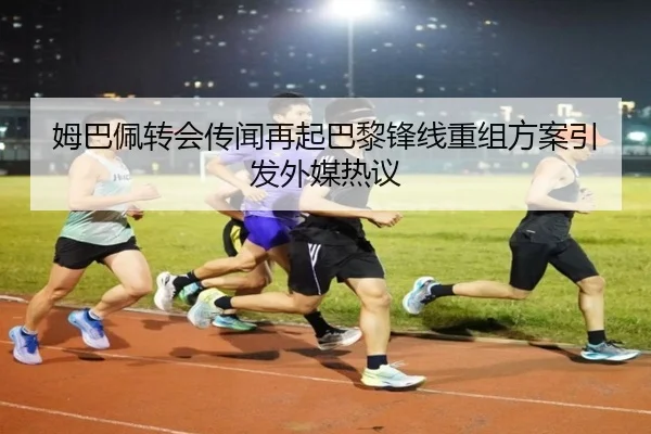 姆巴佩转会传闻再起巴黎锋线重组方案引发外媒热议